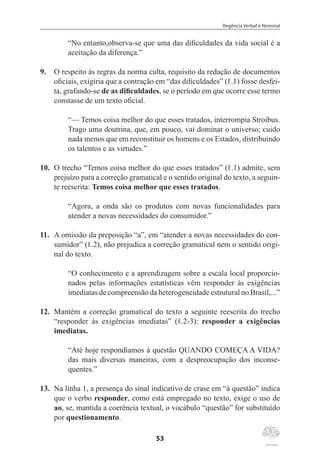 Regência Verbal e Nominal
53
“No entanto,observa-se que uma das dificuldades da vida social é a
aceitação da diferença.”
9.	 O respeito às regras da norma culta, requisito da redação de documentos
oficiais, exigiria que a contração em “das dificuldades” (ℓ.1) fosse desfei-
ta, grafando-se de as dificuldades, se o período em que ocorre esse termo
constasse de um texto oficial.
“— Temos coisa melhor do que esses tratados, interrompia Stroibus.
Trago uma doutrina, que, em pouco, vai dominar o universo; cuido
nada menos que em reconstituir os homens e os Estados, distribuindo
os talentos e as virtudes.”
10.	 O trecho “Temos coisa melhor do que esses tratados” (ℓ.1) admite, sem
prejuízo para a correção gramatical e o sentido original do texto, a seguin-
te reescrita: Temos coisa melhor que esses tratados.
“Agora, a onda são os produtos com novas funcionalidades para
atender a novas necessidades do consumidor.”
11.	 A omissão da preposição “a”, em “atender a novas necessidades do con-
sumidor” (ℓ.2), não prejudica a correção gramatical nem o sentido origi-
nal do texto.
“O conhecimento e a aprendizagem sobre a escala local proporcio-
nados pelas informações estatísticas vêm responder às exigências
imediatas de compreensão da heterogeneidade estrutural no Brasil,...”
12.	 Mantém a correção gramatical do texto a seguinte reescrita do trecho
“responder às exigências imediatas” (ℓ.2-3): responder a exigências
imediatas.
“Até hoje respondíamos à questão QUANDO COMEÇA A VIDA?
das mais diversas maneiras, com a despreocupação dos inconse-
quentes.”
13.	 Na linha 1, a presença do sinal indicativo de crase em “à questão” indica
que o verbo responder, como está empregado no texto, exige o uso de
ao, se, mantida a coerência textual, o vocábulo “questão” for substituído
por questionamento.
 