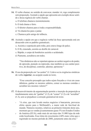 Marcos Pacco
54
14.	 O verbo chamar, no sentido de convocar, mandar vir, rege complemento
sem proposição. Assinale a opção que apresenta um exemplo desse senti-
do e dessa regência do verbo chamar.
a.	O telefone chamava insistentemente.
b.	O ímã chama o ferro.
c.	O diretor chamou para si toda a responsabilidade.
d.	Vá chamá-los para o jantar.
e.	Chamava pelo amigo de infância.
15.	 Assinale a opção em que a regência verbal da frase apresentada está em
desacordo com os padrões gramaticais.
a.	Assistiu o espetáculo pelo telão, pois estava longe do palco.
b.	O fã, extasiado, assistiu ao desfile de carnaval.
c.	Rápido, o corpo de bombeiros assistiu o acidentado.
d.	Piamente, acreditava em todos.
“Tais dinâmicas não se reportam apenas ao caráter negativo do poder,
de opressão, punição ou repressão, mas também ao seu caráter posi-
tivo, de disciplinar, controlar, adestrar, aprimorar.”
16.	 O uso da preposição em “ao caráter” (ℓ.1) deve-se às exigências sintáticas
do verbo reportar, na acepção usada no texto.
“Esse conceito pressupõe que todos sejam forçados a viver em casas
idênticas, ganhar os mesmos salários, comer as mesmas comidas e
acreditar nos mesmos valores?”
17.	 O desenvolvimento da argumentação permite a inserção da preposição a
imediatamente antes de “ganhar” (ℓ.2), de “comer” (ℓ.2) e de “acreditar”
(ℓ.3), sem se prejudicar a correção gramatical do texto.
1	 “A crise, que tem levado muitos negócios à bancarrota, provocou
efeito oposto para o McDonald’s, a maior rede de fast-food do
mundo. Números recentes, relativos ao primeiro trimestre deste ano,
mostram que as vendas já aumentaram quase 5% nos Estados Unidos
5	 da América (EUA), onde mais de um terço das 31.000 lojas da rede
estão localizadas. Esse ritmo de crescimento é 60% mais veloz que o
registrado no mesmo período de 2008, justamente antes da crise.”
 