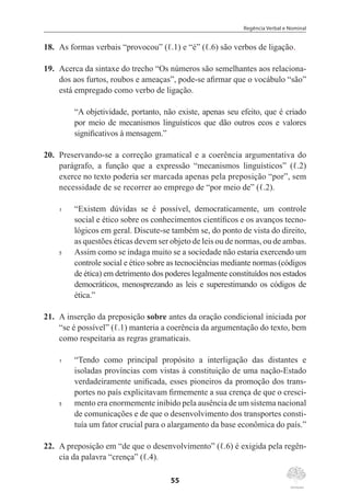 Regência Verbal e Nominal
55
18.	 As formas verbais “provocou” (ℓ.1) e “é” (ℓ.6) são verbos de ligação.
19.	 Acerca da sintaxe do trecho “Os números são semelhantes aos relaciona-
dos aos furtos, roubos e ameaças”, pode-se afirmar que o vocábulo “são”
está empregado como verbo de ligação.
“A objetividade, portanto, não existe, apenas seu efeito, que é criado
por meio de mecanismos linguísticos que dão outros ecos e valores
significativos à mensagem.”
20.	 Preservando-se a correção gramatical e a coerência argumentativa do
parágrafo, a função que a expressão “mecanismos linguísticos” (ℓ.2)
exerce no texto poderia ser marcada apenas pela preposição “por”, sem
necessidade de se recorrer ao emprego de “por meio de” (ℓ.2).
1	 “Existem dúvidas se é possível, democraticamente, um controle
social e ético sobre os conhecimentos científicos e os avanços tecno-
lógicos em geral. Discute-se também se, do ponto de vista do direito,
as questões éticas devem ser objeto de leis ou de normas, ou de ambas.
5	 Assim como se indaga muito se a sociedade não estaria exercendo um
controle social e ético sobre as tecnociências mediante normas (códigos
de ética) em detrimento dos poderes legalmente constituídos nos estados
democráticos, menosprezando as leis e superestimando os códigos de
ética.”
21.	 A inserção da preposição sobre antes da oração condicional iniciada por
“se é possível” (ℓ.1) manteria a coerência da argumentação do texto, bem
como respeitaria as regras gramaticais.
1	 “Tendo como principal propósito a interligação das distantes e
isoladas províncias com vistas à constituição de uma nação-Estado
verdadeiramente unificada, esses pioneiros da promoção dos trans-
portes no país explicitavam firmemente a sua crença de que o cresci-
5	 mento era enormemente inibido pela ausência de um sistema nacional
de comunicações e de que o desenvolvimento dos transportes consti-
tuía um fator crucial para o alargamento da base econômica do país.”
22.	 A preposição em “de que o desenvolvimento” (ℓ.6) é exigida pela regên-
cia da palavra “crença” (ℓ.4).
 