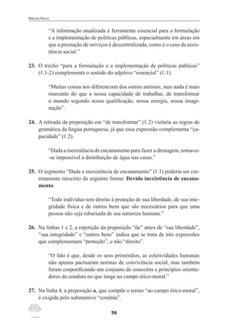 Marcos Pacco
56
“A informação atualizada é ferramenta essencial para a formulação
e a implementação de políticas públicas, especialmente em áreas em
que a prestação de serviços é descentralizada, como é o caso da assis-
tência social.”
23.	 O trecho “para a formulação e a implementação de políticas públicas”
(ℓ.1-2) complementa o sentido do adjetivo “essencial” (ℓ.1).
“Muitas coisas nos diferenciam dos outros animais, mas nada é mais
marcante do que a nossa capacidade de trabalhar, de transformar
o mundo segundo nossa qualificação, nossa energia, nossa imagi-
nação”.
24.	 A retirada da preposição em “de transformar” (ℓ.2) violaria as regras de
gramática da língua portuguesa, já que essa expressão complementa “ca-
pacidade” (ℓ.2).
“Dada a inexistência de encanamento para fazer a drenagem, tornava-
-se impossível a distribuição de água nas casas.”
25.	 O segmento “Dada a inexistência de encanamento” (ℓ.1) poderia ser cor-
retamente reescrito da seguinte forma: Devido inexistência de encana-
mento.
“Todo indivíduo tem direito à proteção de sua liberdade, de sua inte-
gridade física e de outros bens que são necessários para que uma
pessoa não seja rebaixada de sua natureza humana.”
26.	 Na linhas 1 e 2, a repetição da preposição “de” antes de “sua liberdade”,
“sua integridade” e “outros bens” indica que se trata de três expressões
que complementam “proteção”, e não “direito”.
“O fato é que, desde os seus primórdios, as coletividades humanas
não apenas pactuaram normas de convivência social, mas também
foram corporificando um conjunto de conceitos e princípios orienta-
dores da conduta no que tange ao campo ético-moral.”
27.	 Na linha 4, a preposição a, que compõe o termo “ao campo ético-moral”,
é exigida pelo substantivo “conduta”.
 