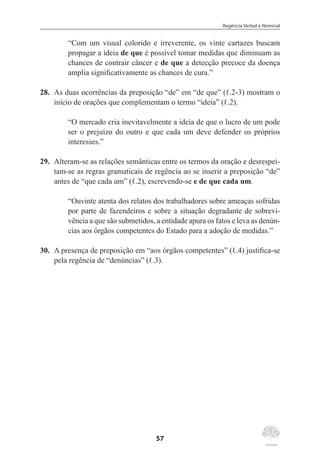 Regência Verbal e Nominal
57
“Com um visual colorido e irreverente, os vinte cartazes buscam
propagar a ideia de que é possível tomar medidas que diminuam as
chances de contrair câncer e de que a detecção precoce da doença
amplia significativamente as chances de cura.”
28.	 As duas ocorrências da preposição “de” em “de que” (ℓ.2-3) mostram o
início de orações que complementam o termo “ideia” (ℓ.2).
“O mercado cria inevitavelmente a ideia de que o lucro de um pode
ser o prejuízo do outro e que cada um deve defender os próprios
interesses.”
29.	 Alteram-se as relações semânticas entre os termos da oração e desrespei-
tam-se as regras gramaticais de regência ao se inserir a preposição “de”
antes de “que cada um” (ℓ.2), escrevendo-se e de que cada um.
“Ouvinte atenta dos relatos dos trabalhadores sobre ameaças sofridas
por parte de fazendeiros e sobre a situação degradante de sobrevi-
vência a que são submetidos, a entidade apura os fatos e leva as denún-
cias aos órgãos competentes do Estado para a adoção de medidas.”
30.	 A presença de preposição em “aos órgãos competentes” (ℓ.4) justifica-se
pela regência de “denúncias” (ℓ.3).
 
