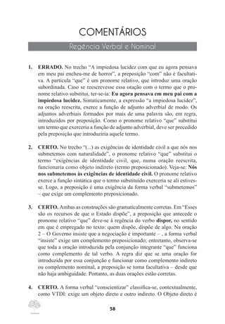 58
COMENTÁRIOS
Regência Verbal e Nominal
1.	 ERRADO. No trecho “A impiedosa lucidez com que eu agora pensava
em meu pai encheu-me de horror”, a preposição “com” não é facultati-
va. A partícula “que” é um pronome relativo, que introduz uma oração
subordinada. Caso se reescrevesse essa oração com o termo que o pro-
nome relativo substitui, ter-se-ia: Eu agora pensava em meu pai com a
impiedosa lucidez. Sintaticamente, a expressão “a impiedosa lucidez”,
na oração reescrita, exerce a função de adjunto adverbial de modo. Os
adjuntos adverbiais formados por mais de uma palavra são, em regra,
introduzidos por preposição. Como o pronome relativo “que” substitui
um termo que exerceria a função de adjunto adverbial, deve ser precedido
pela preposição que introduziria aquele termo.
2.	 CERTO. No trecho “(...) as exigências de identidade civil a que nós nos
submetemos com naturalidade”, o pronome relativo “que” substitui o
termo “exigências de identidade civil, que, numa oração reescrita,
funcionaria como objeto indireto (termo preposicionado). Veja-se: Nós
nos submetemos às exigências de identidade civil. O pronome relativo
exerce a função sintática que o termo substituído exerceria se ali estives-
se. Logo, a preposição é uma exigência da forma verbal “submetemos”
– que exige um complemento preposicionado.
3.	 CERTO. Ambas as construções são gramaticalmente corretas. Em “Esses
são os recursos de que o Estado dispõe”, a preposição que antecede o
pronome relativo “que” deve-se à regência do verbo dispor, no sentido
em que é empregado no texto: quem dispõe, dispõe de algo. Na oração
2 – O Governo insiste que a negociação é importante – , a forma verbal
“insiste” exige um complemento preposicionado; entretanto, observa-se
que toda a oração introduzida pela conjunção integrante “que” funciona
como complemento de tal verbo. A regra diz que se uma oração for
introduzida por essa conjunção e funcionar como complemento indireto
ou complemento nominal, a preposição se torna facultativa – desde que
não haja ambiguidade. Portanto, as duas orações estão corretas.
4.	 CERTO. A forma verbal “conscientizar” classifica-se, contextualmente,
como VTDI: exige um objeto direto e outro indireto. O Objeto direto é
 