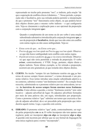 Regência Verbal e Nominal
59
representado no trecho pelo pronome “nos”; o indireto, pela oração “de
que a superação de conflitos éticos é dinâmica...”. Nesse período, a prepo-
sição não é facultativa, pois sua retirada poderia permitir a interpretação
de que o pronome “nos” funcionaria como objeto, ou que poderia haver
dois objetos diretos para o mesmo verbo indireto – o que configuraria
erro. Veja-se claramente a explicação para o uso opcional da preposição
com a conjunção integrante que:
Quando o complemento de um nome ou de um verbo é uma oração
subordinada substantiva introduzida pela conjunção integrante que, o
uso da preposição é facultativo, desde que isso não entre em conflito
com outras regras ou não cause ambiguidade. Veja-se:
•	 Estou certo de que... ou Estou certo que...
•	 Preciso de que você me ajude ou Preciso que você me ajude. Observe-
-se que não houve ambiguidade nem conflito com outras regras.
•	 O policial avisou o pedestre de que a via estava interditada. Observe-
-se que aqui não seria permitida a retirada da preposição. O verbo
avisar, contextualmente, é VTDI. Exige, portanto, objeto direto e
objeto indireto. Neste último exemplo, se for retirada a preposição,
ocorrerá um erro gramatical, já que restarão dois objetos diretos.
5.	 CERTO. No trecho “sempre foi um fenômeno restrito em que as bar-
reiras de acesso sempre foram enormes”, o termo destacado é um pro-
nome relativo. Esse termo introduz uma oração subordinada adjetiva e,
no contexto, substitui o termo “um fenômeno restrito”. Se a oração fosse
reescrita, substituindo-se o pronome relativo por seu antecedente, ter-se-
-ia: As barreiras de acesso sempre foram enormes nesse fenômeno
restrito. Como afirma a questão, o termo “fenômeno restrito” tem valor
locativo – adjunto adverbial de lugar. Os adjuntos adverbiais formados
por mais de uma palavra são, em regra, introduzidos por preposição.
Como o pronome relativo “que” substitui um termo que exerceria a fun-
ção de adjunto adverbial, deve ser precedido pela preposição que intro-
duziria aquele termo. Logo, a questão está correta.
6.	 ERRADO. O pronome relativo “que” pode, contextualmente, ser regi-
do pelas preposições em ou a. O verbo incorporar não tem apenas uma
regência: pode ser incorporar algo em algo ou incorporar algo a algo.
A questão está incorreta por afirmar que no uso formal da linguagem há
uma única regência para o termo “incorporado”.
 