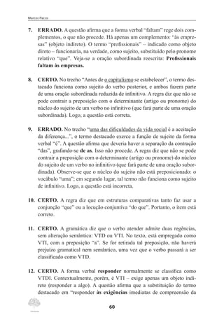 Marcos Pacco
60
7.	 ERRADO. A questão afirma que a forma verbal “faltam” rege dois com-
plementos, o que não procede. Há apenas um complemento: “às empre-
sas” (objeto indireto). O termo “profissionais” – indicado como objeto
direto – funcionaria, na verdade, como sujeito, substituído pelo pronome
relativo “que”. Veja-se a oração subordinada reescrita: Profissionais
faltam às empresas.
8.	 CERTO. No trecho “Antes de o capitalismo se estabelecer”, o termo des-
tacado funciona como sujeito do verbo posterior, e ambos fazem parte
de uma oração subordinada reduzida de infinitivo. A regra diz que não se
pode contrair a preposição com o determinante (artigo ou pronome) do
núcleo do sujeito de um verbo no infinitivo (que fará parte de uma oração
subordinada). Logo, a questão está correta.
9.	 ERRADO. No trecho “uma das dificuldades da vida social é a aceitação
da diferença...”, o termo destacado exerce a função de sujeito da forma
verbal “é”. A questão afirma que deveria haver a separação da contração
“das”, grafando-se de as. Isso não procede. A regra diz que não se pode
contrair a preposição com o determinante (artigo ou pronome) do núcleo
do sujeito de um verbo no infinitivo (que fará parte de uma oração subor-
dinada). Observe-se que o núcleo do sujeito não está preposicionado: o
vocábulo “uma”; em segundo lugar, tal termo não funciona como sujeito
de infinitivo. Logo, a questão está incorreta.
10.	 CERTO. A regra diz que em estruturas comparativas tanto faz usar a
conjunção “que” ou a locução conjuntiva “do que”. Portanto, o item está
correto.
11.	 CERTO. A gramática diz que o verbo atender admite duas regências,
sem alteração semântica: VTD ou VTI. No texto, está empregado como
VTI, com a preposição “a”. Se for retirada tal preposição, não haverá
prejuízo gramatical nem semântico, uma vez que o verbo passará a ser
classificado como VTD.
12.	 CERTO. A forma verbal responder normalmente se classifica como
VTDI. Contextualmente, porém, é VTI – exige apenas um objeto indi-
reto (responder a algo). A questão afirma que a substituição do termo
destacado em “responder às exigências imediatas de compreensão da
 