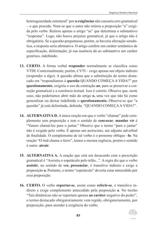Regência Verbal e Nominal
61
heterogeneidade estrutural” por a exigências não causaria erro gramatical
– o que procede. Note-se que o autor não retirou a preposição “a” exigi-
da pelo verbo. Retirou apenas o artigo “as” que determina o substantivo
“respostas”. Logo, não houve prejuízo gramatical, já que o artigo não é
obrigatório. Se a questão perguntasse, porém, se haveria alteração semân-
tica, a resposta seria afirmativa. O artigo confere um caráter semântico de
especificação, delimitação; já sua ausência dá ao substantivo um caráter
genérico, indefinido.
13.	 CERTO. A forma verbal responder normalmente se classifica como
VTDI. Contextualmente, porém, é VTI – exige apenas um objeto indireto
(responder a algo). A questão afirma que a substituição do termo desta-
cado em “respondíamos à questão QUANDO COMEÇA A VIDA?” por
questionamento, exigiria o uso da contração ao, para se preservar a cor-
reção gramatical e a coerência textual. Isso é correto. Observe que, neste
caso, não poderíamos abrir mão do artigo o, uma vez que não há como
generalizar ou deixar indefinido o questionamento. Observe-se que “a
questão” já está delimitada, definida: “QUANDO COMEÇAA VIDA?”.
14.	 ALTERNATIVA D. A única oração em que o verbo “chamar” pede com-
plemento sem preposição e tem o sentido de convocar, mandar vir é
“Vamos chamá-los para o jantar.” Observe que o termo “para o jantar”
não é exigido pelo verbo. É apenas um acréscimo, um adjunto adverbial
de finalidade. O complemento de tal verbo é o pronome oblíquo –lo. Na
oração “O ímã chama o ferro”, temos a mesma regência, porém o sentido
é outro: atrair.
15.	 ALTERNATIVA A. A oração que está em desacordo com a prescrição
gramatical é “Assistiu o espetáculo pelo telão...”. A regra diz que o verbo
assistir, no sentido de ver, presenciar, é transitivo indireto e exige a
preposição a. Portanto, o termo “espetáculo” deveria estar antecedido por
essa preposição.
16.	 CERTO. O verbo reportar-se, assim como referir-se, é transitivo in-
direto e exige complemento antecedido pela preposição a. No trecho
“Tais dinâmicas não se reportam apenas ao caráter negativo do poder”,
o termo destacado obrigatoriamente vem regido, obrigatoriamente, por
preposição, para atender à exigência do verbo.
 