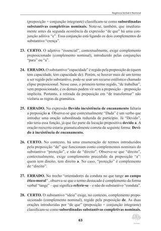 Regência Verbal e Nominal
63
(preposição + conjunção integrante) classificam-se como subordinadas
substantivas completivas nominais. Note-se, também, que imediata-
mente antes da segunda ocorrência da expressão “de que” há uma con-
junção aditiva “e”. Essa conjunção está ligando os dois complementos do
substantivo “crença”.
23.	 CERTO. O adjetivo “essencial”, contextualmente, exige complemento
preposicionado (complemento nominal), introduzido pelas conjunções
“para” ou “a”.
24.	 ERRADO. O substantivo “capacidade” é regido pela preposição de (quem
tem capacidade, tem capacidade de). Porém, se houver mais de um termo
a ser regido pelo substantivo, pode-se usar um recurso estilístico chamado
elipse preposicional. Nesse caso, o primeiro termo regido, “de trabalhar”,
vem preposicionado, e os demais podem vir sem a preposição – preposição
implícita. Portanto, a retirada da preposição em “de transformar” não
violaria as regras da gramática.
25.	 ERRADO. Na expressão Devido inexistência de encanamento faltaria
a preposição a. Observe-se que contextualmente “Dada” é um verbo que
introduz uma oração subordinada reduzida de particípio. Já “Devido”,
não teria essa função, já que faz parte da locução prepositiva devido a. A
oração reescrita estaria gramaticalmente correta da seguinte forma: Devi-
do à inexistência de encanamento.
26.	 CERTO. No contexto, há uma enumeração de termos introduzidos
pela preposição “de” que funcionam como complementos nominais do
substantivo “proteção”, e não de “direito”. Observe-se que “direito”,
contextualmente, exige complemento precedido da preposição “a”:
quem tem direito, tem direito a. No caso, “proteção” é complemento
de “direito”.
27.	 ERRADO. No trecho “orientadores da conduta no que tange ao campo
ético-moral” , observa-se que o termo destacado é complemento da forma
verbal “tange” – que significa referir-se – e não do substantivo “conduta”.
28.	 CERTO. O substantivo “ideia” exige, no contexto, complemento prepo-
sicionado (complemento nominal), regido pela preposição de. As duas
orações introduzidas por “de que” (preposição + conjunção integrante)
classificam-se como subordinadas substantivas completivas nominais.
 