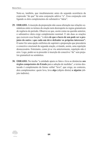 Marcos Pacco
64
Note-se, também, que imediatamente antes da segunda ocorrência da
expressão “de que” há uma conjunção aditiva “e”. Essa conjunção está
ligando os dois complementos do substantivo “ideia”.
29.	 ERRADO. A inserção da preposição não causa alteração nas relações se-
mânticas entre os termos da oração nem desrespeito às regras gramaticais
de regência do período. Observe-se que, assim como na questão anterior,
o substantivo ideia exige complemento nominal. E são duas as orações
que exercem essa função: “a ideia de que o lucro de um pode ser o pre-
juízo do outro e que cada um deve defender os próprios interesses”.
O autor fez uma opção estilística de suprimir a preposição que precederia
o conectivo oracional da segunda oração, evitando, assim, uma repetição
desnecessária. Entretanto, como já se viu anteriormente, repetição não é
erro. Logo, poder-se-ia proceder à inserção do conectivo “de” sem preju-
ízo gramatical ou semântico.
30.	 ERRADO. No trecho “a entidade apura os fatos e leva as denúncias aos
órgãos competentes do Estado para a adoção de medidas”, o termo des-
tacado é complemento da forma verbal “leva”, que exige, no contexto,
dois complementos: quem leva, leva algo (objeto direto) a alguém (ob-
jeto indireto).
 