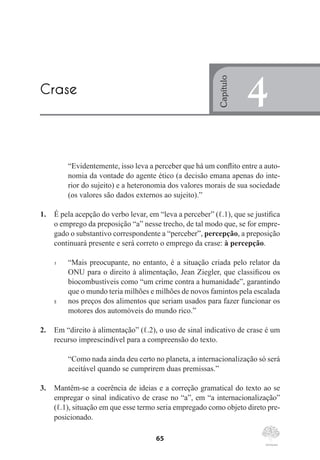 65
“Evidentemente, isso leva a perceber que há um conflito entre a auto-
nomia da vontade do agente ético (a decisão emana apenas do inte-
rior do sujeito) e a heteronomia dos valores morais de sua sociedade
(os valores são dados externos ao sujeito).”
1.	 É pela acepção do verbo levar, em “leva a perceber” (ℓ.1), que se justifica
o emprego da preposição “a” nesse trecho, de tal modo que, se for empre-
gado o substantivo correspondente a “perceber”, percepção, a preposição
continuará presente e será correto o emprego da crase: à percepção.
1	 “Mais preocupante, no entanto, é a situação criada pelo relator da
ONU para o direito à alimentação, Jean Ziegler, que classificou os
biocombustíveis como “um crime contra a humanidade”, garantindo
que o mundo teria milhões e milhões de novos famintos pela escalada
5	 nos preços dos alimentos que seriam usados para fazer funcionar os
motores dos automóveis do mundo rico.”
2.	 Em “direito à alimentação” (ℓ.2), o uso de sinal indicativo de crase é um
recurso imprescindível para a compreensão do texto.
“Como nada ainda deu certo no planeta, a internacionalização só será
aceitável quando se cumprirem duas premissas.”
3.	 Mantêm-se a coerência de ideias e a correção gramatical do texto ao se
empregar o sinal indicativo de crase no “a”, em “a internacionalização”
(ℓ.1), situação em que esse termo seria empregado como objeto direto pre-
posicionado.
Crase
Capítulo
4
 