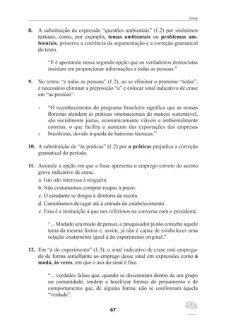 Crase
67
8.	 A substituição da expressão “questões ambientais” (ℓ.2) por sinônimos
textuais, como, por exemplo, temas ambientais ou problemas am-
bientais, preserva a coerência da argumentação e a correção gramatical
do texto.
“E é apostando nessa segunda opção que os verdadeiros democratas
insistem em proporcionar informações a todas as pessoas.”
9.	 No termo “a todas as pessoas” (ℓ.2), ao se eliminar o pronome “todas”,
é necessário eliminar a preposição “a” e colocar sinal indicativo de crase
em “as pessoas”.
1	 “O reconhecimento do programa brasileiro significa que as nossas
florestas atendem às práticas internacionais de manejo sustentável,
são socialmente justas, economicamente viáveis e ambientalmente
corretas, o que facilita o aumento das exportações das empresas
5	 brasileiras, devido à queda de barreiras técnicas.”
10.	 A substituição de “às práticas” (ℓ.2) por a práticas prejudica a correção
gramatical do período.
11.	 Assinale a opção em que a frase apresenta o emprego correto do acento
grave indicativo de crase.
a.	Isto não interessa à ninguém.
b.	Não costumamos comprar roupas à prazo.
c.	O estudante se dirigiu à diretoria da escola.
d.	Caminhamos devagar até à entrada do estabelecimento.
e.	Essa é a instituição à que nos referimos na conversa com o presidente.
“... Mudado seu modo de pensar, o pesquisador já não concebe aquele
tema da mesma forma e, assim, já não é capaz de estabelecer uma
relação exatamente igual à do experimento original.”
12.	 Em “à do experimento” (ℓ.3), o sinal indicativo de crase está emprega-
do de forma semelhante ao emprego desse sinal em expressões como à
moda, às vezes, em que o uso do sinal é fixo.
“... verdades falsas que, quando se disseminam dentro de um grupo
ou comunidade, tendem a hostilizar formas de pensamento e de
comportamento que, de alguma forma, não se conformam àquela
“verdade”.
 