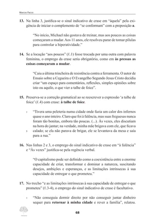 Marcos Pacco
68
13.	 Na linha 3, justifica-se o sinal indicativo de crase em “àquela” pela exi-
gência de iniciar o complemento de “se conformam” com a preposição a.
“No início, Michael não gostava de treinar, mas aos poucos as coisas
começaram a mudar.Aos 11 anos, ele resolveu parar de tomar pílulas
para controlar a hiperatividade.”
14.	 Se a locução “aos poucos” (ℓ.1) fosse trocada por uma outra com palavra
feminina, o emprego da crase seria obrigatório, como em às pressas as
coisas começaram a mudar.
“Caiu a última trincheira de resistência contra a ferramenta. O autor de
Ensaio sobre a Cegueira e O Evangelho Segundo Jesus Cristo decidiu
criar “um espaço para comentários, reflexões, simples opiniões sobre
isto ou aquilo, o que vier a talhe de foice”.
15.	 Preserva-se a correção gramatical ao se reescrever a expressão ‘a talhe de
foice’ (ℓ.4) com crase: à talhe de foice.
1	 “Tivera uma peleteria numa cidade onde fazia um calor dos infernos
quase o ano inteiro. Claro que foi à falência, mas suas freguesas nunca
foram tão bonitas, embora tão poucas. (...). Às vezes, eles discutiam
na hora do jantar; na verdade, minha mãe brigava com ele, que ficava
5	 calado; se ela não parava de brigar, ele se levantava da mesa e saía
para a rua.”
16.	 Nas linhas 2 e 3, o emprego do sinal indicativo de crase em “à falência”
e “Às vezes” justifica-se pela regência verbal.
“O capitalismo pode ser definido como a coexistência entre a enorme
capacidade de criar, transformar e dominar a natureza, suscitando
desejos, ambições e esperanças, e as limitações intrínsecas à sua
capacidade de entregar o que prometeu.”
17.	 No trecho “e as limitações intrínsecas à sua capacidade de entregar o que
prometeu” (ℓ.3-4), o emprego do sinal indicativo de crase é facultativo.
1	 “Não conseguia dormir direito por não conseguir juntar dinheiro
sequer para retornar à minha cidade e rever a família”, relatou.
 