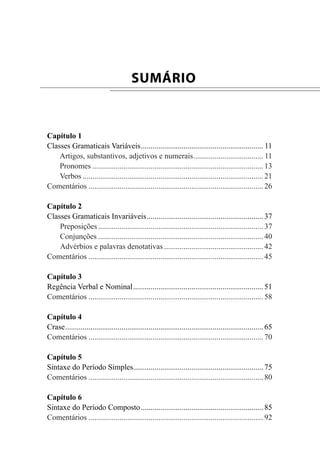 Capítulo 1
Classes Gramaticais Variáveis................................................................ 11
Artigos, substantivos, adjetivos e numerais..................................... 11
Pronomes......................................................................................... 13
Verbos.............................................................................................. 21
Comentários........................................................................................... 26
Capítulo 2
Classes Gramaticais Invariáveis............................................................. 37
Preposições...................................................................................... 37
Conjunções...................................................................................... 40
Advérbios e palavras denotativas.................................................... 42
Comentários........................................................................................... 45
Capítulo 3
Regência Verbal e Nominal.................................................................... 51
Comentários........................................................................................... 58
Capítulo 4
Crase....................................................................................................... 65
Comentários........................................................................................... 70
Capítulo 5
Sintaxe do Período Simples.................................................................... 75
Comentários........................................................................................... 80
Capítulo 6
Sintaxe do Período Composto................................................................ 85
Comentários........................................................................................... 92
SUMÁRIO
 