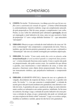 70
COMENTÁRIOS
Crase
1.	 CERTO. No trecho “Evidentemente, isso leva a perceber que há um con-
flito entre a autonomia da vontade do agente”, a forma verbal destacada
é, contextualmente, transitiva indireta: exige um complemento antecedi-
do pela preposição a. Não há crase, porque o complemento é um verbo.
Porém, se esse verbo for substituído pelo substantivo percepção, deverá
ser empregado o sinal indicativo de crase, uma vez que ocorrerá a fusão
da preposição “a” com o artigo definido feminino “a” – que antecederá
“percepção”.
2.	 ERRADO. Observe-se que a retirada do sinal indicativo de crase em “di-
reito à alimentação” não compromete a compreensão do texto. Note-se,
também, que não haveria prejuízo gramatical, uma vez que o substantivo
“alimentação” não tem seu sentido restringido por nenhuma adjetivação.
3.	 ERRADO. No trecho “Como nada ainda deu certo no planeta, a in-
ternacionalização só será aceitável quando se cumprirem duas premis-
sas”, o termo destacado funciona como sujeito. Como o sujeito não pode
ser preposicionado, não pode ocorrer crase. Ao contrário do que afirma
a questão, caso inseríssemos o sinal indicativo de crase, o termo não
passaria a funcionar como objeto direto preposicionado. Haveria, sim,
um truncamento sintático, que prejudicaria totalmente a compreensão
do texto.
4.	 ERRADO. (GABARITO OFICIAL). Apesar de esse ser o gabarito di-
vulgado, discordamos da resposta da banca. A nosso ver, a questão está
certa. No trecho “ (...) no que concerne à complexidade”, a retirada do
acento grave não provocaria nenhum erro gramatical, mas alteraria o sen-
tido do texto. A gramática diz que a ausência de artigo ou outro determi-
nante confere ao substantivo um caráter genérico, indefinido. Se há crase
no contexto, há artigo. Logo, a retirada do acento indicativo de crase pro-
voca a retirada do artigo, já que a preposição não pode ser retirada por
ser uma exigência da forma verbal “concerne”. Logo, se se retira o artigo,
modifica-se também o sentido, apesar de não haver erro gramatical.
 