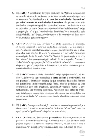 Crase
71
5.	 ERRADO. A substituição do trecho destacado em “Não é o tamanho, em
termos de número de habitantes ou da área espacial ocupada, que con-
ta; conta sua funcionalidade em termos das manipulações financeiras”
por relativamente as manipulações financeiras não provoca alteração
semântica, mas provoca prejuízo gramatical, uma vez que faltaria o acen-
to indicativo de crase. Observe-se que o advérbio “relativamente” exige
a preposição “a” e que “manipulações financeiras” está antecedido pelo
artigo definido “as”. Logo, deveria ocorrer a fusão entre essas duas partí-
culas, marcada pelo acento grave.
6.	 CERTO. Observe-se que, no trecho “(...) abrir a economia e o mercado,
de forma irracional e reativa, à onda de globalização e de neoliberalis-
mo...”, a forma verbal destacada exige dois complementos: quem abre,
abre algo para alguém. O termo “a economia e o mercado” funcionam
como objeto direto do verbo “abrir” e “à onda de globalização e de neo-
liberalismo” funciona como objeto indireto do mesmo verbo. Portanto, o
verbo “abrir” exige preposição “a” e o substantivo “onda” vem antecedi-
do pelo artigo “a”, o que leva à fusão de tais partículas e ao consequente
uso do sinal indicativo de crase.
7.	 ERRADO. De fato, o termo “associado” exige a preposição “a”, no tre-
cho “(...) desejo de ver-se associado a outra cultura e a outro país, por
seu prestígio”. Entretanto, observe-se que os termos destacados formam
um paralelismo sintático (semelhança formal entre os elementos de uma
enumeração) com ideia indefinida, genérica. O vocábulo “outra” é, con-
textualmente, um pronome indefinido. Não existe crase antes de prono-
mes indefinidos, porque tais pronomes não podem ser antecedidos por
artigo. A partícula “a” presente nesse trecho classifica-se apenas como
preposição.
8.	 ERRADO. Para que a substituição mantivesse a correção gramatical, se-
ria necessário se retirar a contração “às “ e inserir “a” ou “aos”, uma vez
que “temas” e “problemas” são palavras masculinas.
9.	 CERTO. No trecho “insistem em proporcionar informações a todas as
pessoas”, o verbo destacado exige a preposição “a”. Caso se retire, como
propõe a questão, o pronome indefinido “todas”, haverá a fusão entre a
preposição “a” e o artigo “as”, marcada pelo sinal indicativo de crase.
 