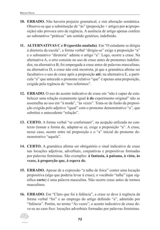 Marcos Pacco
72
10.	 ERRADO. Não haveria prejuízo gramatical, e sim alteração semântica.
Observe-se que a substituição de “às” (preposição + artigo) por a (prepo-
sição) não provoca erro de regência. A ausência de artigo apenas confere
ao substantivo “práticas” um sentido genérico, indefinido.
11.	 ALTERNATIVAS C e D (questão anulada). Em “O estudante se dirigiu
à diretoria da escola”, a forma verbal “dirigiu-se” exige a preposição “a”
e o substantivo “diretoria” admite o artigo “a”. Logo, ocorre a crase. Na
alternativa A, o erro consiste no uso de crase antes de pronomes indefini-
dos; na alternativa B, foi empregada a crase antes de palavras masculinas;
na alternativa D, a crase não está incorreta, já que a gramática afirma ser
facultativo o uso de crase após a preposição até; na alternativa E, a partí-
cula “a” que antecede o pronome relativo “que” é apenas uma preposição,
exigida pela regência de “nos referimos”.
12.	 ERRADO. O uso do acento indicativo de crase em “não é capaz de esta-
belecer uma relação exatamente igual à do experimento original” não se
assemelha ao uso em “à moda”, “às vezes”. Trata-se da fusão da preposi-
ção exigida pelo adjetivo “igual” com o pronome demonstrativo “a”, que
substitui o antecedente “relação”.
13.	 CERTO. A forma verbal “se conformam”, na acepção utilizada no con-
texto (tomar a forma de, adaptar-se a), exige a preposição “a”. A crase,
nesse caso, ocorre entre tal preposição e o “a” inicial do pronome de-
monstrativo “aquela”.
14.	 CERTO. A gramática afirma ser obrigatório o sinal indicativo de crase
nas locuções adjetivas, adverbiais, conjuntivas e prepositivas formadas
por palavras femininas. São exemplos: à fantasia, à paisana, à vista, às
vezes, à proporção que, à espera de.
15.	 ERRADO. Apesar de a expressão “a talhe de foice” conter uma locução
prepositiva (algo que poderia levar à crase), o vocábulo “talhe” (que sig-
nifica corte) é uma palavra masculina. Não ocorre crase antes de termos
masculinos.
16.	 ERRADO. Em “Claro que foi à falência”, a crase se deve à regência da
forma verbal “foi” e ao emprego do artigo definido “a”, admitido por
“falência”. Porém, no termo “Às vezes”, o acento indicativo de crase de-
ve-se ao caso fixo: locuções adverbiais formadas por palavras femininas.
 