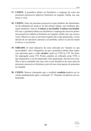 Crase
73
17.	 CERTO. A gramática afirma ser facultativo o emprego de crase nos
pronomes possessivos adjetivos femininos no singular: minha, tua, sua,
nossa e vossa.
18.	 CERTO. Antes de pronomes possessivos (que também são determinan-
tes de substantivos), pode-se ou não utilizar artigos, sem nenhuma alte-
ração semântica. Veja-se: Conheço a sua família/ Conheço sua família.
Por isso, a gramática afirma ser facultativo o emprego de crase nos prono-
mes possessivos adjetivos femininos no singular: minha, tua, sua, nossa e
vossa. Observe-se que se um termo regente não exigir preposição, a crase
deixará de ser opcional e passará a ser proibida, como é o caso da oração
Conheço a sua família.
19.	 ERRADO. O sinal indicativo de crase utilizado em “atender às suas
necessidades” não é obrigatório, já que a gramática admite duas regên-
cias opcionais para o verbo atender: pode ser VTD ou VTI. No texto,
foi empregado como VTI. Porém, poderia ser utilizado como VTD, o
que dispensaria o uso de preposição. Sem preposição, não haveria crase.
Não se deve confundir este caso com o caso facultativo de crase antes de
pronomes possessivos femininos, pois tal caso trata apenas de pronomes
no singular.
20.	 CERTO. Nota-se claramente que o vocábulo condição poderia ser in-
serido imediatamente após a contração “à”. Portanto, tal palavra esta su-
bentedida.
 
