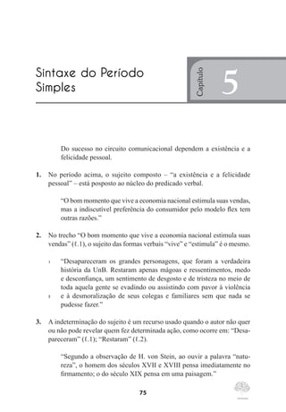 75
Do sucesso no circuito comunicacional dependem a existência e a
felicidade pessoal.
1.	 No período acima, o sujeito composto – “a existência e a felicidade
pessoal” – está posposto ao núcleo do predicado verbal.
“O bom momento que vive a economia nacional estimula suas vendas,
mas a indiscutível preferência do consumidor pelo modelo flex tem
outras razões.”
2.	 No trecho “O bom momento que vive a economia nacional estimula suas
vendas” (ℓ.1), o sujeito das formas verbais “vive” e “estimula” é o mesmo.
1	 “Desapareceram os grandes personagens, que foram a verdadeira
história da UnB. Restaram apenas mágoas e ressentimentos, medo
e desconfiança, um sentimento de desgosto e de tristeza no meio de
toda aquela gente se evadindo ou assistindo com pavor à violência
5	 e à desmoralização de seus colegas e familiares sem que nada se
pudesse fazer.”
3.	 A indeterminação do sujeito é um recurso usado quando o autor não quer
ou não pode revelar quem fez determinada ação, como ocorre em: “Desa-
pareceram” (ℓ.1); “Restaram” (ℓ.2).
“Segundo a observação de H. von Stein, ao ouvir a palavra “natu-
reza”, o homem dos séculos XVII e XVIII pensa imediatamente no
firmamento; o do século XIX pensa em uma paisagem.”
Sintaxe do Período
Simples
Capítulo
5
 