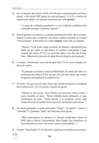 Marcos Pacco
76
4.	 Em “o homem dos séculos XVII e XVIII pensa imediatamente no firma-
mento; o do século XIX pensa em uma paisagem” (ℓ.2-3), o núcleo do
sujeito está elíptico, na segunda ocorrência do verbo pensar.
“A etapa de avaliação quantitativa e a de avaliação qualitativa dos
resultados compõe o próximo capítulo.”
5.	 Para se garantir a coerência e a correção gramatical da frase, deve-se trans-
formar o sujeito, que é composto, em sujeito simples, retirando-se o trecho
“a de avaliação” e deixando-se o verbo compor como está, no singular.
“Apenas 1% de toda a água existente no planeta é apropriado para
beber ou ser usado na agricultura. O restante corresponde à água
salgada dos mares (97%) e ao gelo nos pólos e no alto das monta-
nhas. Administrar essa cota de água doce já desperta preocupação.”
6.	 A oração “Administrar essa cota de água doce” (ℓ.4) exerce função sin-
tática de sujeito.
“O poluente associado à maior probabilidade de morte dos fetos é o
monóxido de carbono (CO), um gás sem cor nem cheiro que resulta
da queima incompleta dos combustíveis.”
7.	 O trecho “um gás sem cor nem cheiro que resulta da queima incompleta
dos combustíveis” (ℓ.2-3) exerce a função de aposto.
“Talento só não basta”, disse Phelps na entrevista coletiva após a
sexta medalha de ouro. “Muito trabalho,muita dedicação, é uma
combinação de tudo... Tentar dormir e se recuperar, armar cada
sessão de treino da melhor forma possível e acumular muito treino.””
8.	 No último parágrafo, o sujeito dos verbos “Tentar”, “recuperar”, “armar” e
“acumular” é o pronome “tudo”, que funciona como aposto.
“Mais preocupante, no entanto, é a situação criada pelo relator da
ONU para o direito à alimentação, Jean Ziegler, que classificou os
biocombustíveis como “um crime contra a humanidade”,...”
9.	 O nome “Jean Ziegler” (ℓ.2) está entre vírgulas por constituir um vocativo.
 