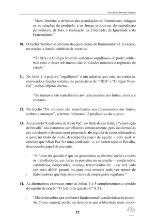 Sintaxe do Período Simples
77
“Marx, herdeiro e defensor das postulações do Iluminismo, indagou
se as relações de produção e as forças produtivas do capitalismo
permitiriam, de fato, a realização da Liberdade, da Igualdade e da
Fraternidade.”
10.	 O trecho “herdeiro e defensor das postulações do Iluminismo” (ℓ.1) exerce,
na oração, a função sintática de vocativo.
“O IRIB e o Colégio Notarial sentem-se orgulhosos de poder contri-
buir com o desenvolvimento das atividades notariais e registrais do
estado.”
11.	 Na linha 1, a palavra “orgulhosos” é um adjetivo que está, no contexto,
exercendo a função sintática de predicativo de “IRIB” e “Colégio Nota-
rial”, ambos objetos diretos.
“Os números são semelhantes aos relacionados aos furtos, roubos e
ameaças
12.	 No trecho “Os números são semelhantes aos relacionados aos furtos,
roubos e ameaças”, o termo “números” é predicativo do sujeito.
13.	 Aexpressão “Confissões deAllan Poe”, no título de um texto, e “construção
de Brasília” são estruturas semelhantes sintaticamente, pois são formadas
por substantivo abstrato mais preposição de seguida de outro substantivo,
o qual, no título do texto, desempenha papel de agente – pelo qual se
entende que Allan Poe fez uma confissão – e, em construção de Brasília,
desempenha papel de paciente.
1	 “O fulcro da questão é que ou garantimos os direitos sociais a todos
os trabalhadores, em todas as posições na ocupação – assalariados,
estatutários, cooperantes, avulsos, terceirizados etc. – ou será cada
vez mais difícil garanti-los para uma minoria cada vez menor de
5	 trabalhadores que hoje têm o status de empregados regulares.”
14.	 As alternativas expressas entre as linhas 1 e 5 complementam o sentido
do sujeito da oração “O fulcro da questão é” (ℓ.1).
1	 “Ele só descobre que um bem é fundamental quando deixa de possuí-
-lo. Preso naquele porão, eu descobria que a liberdade mais impor-
 