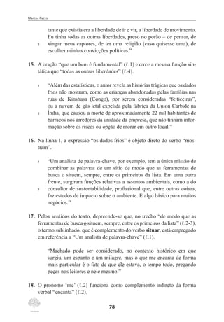 Marcos Pacco
78
tante que existia era a liberdade de ir e vir, a liberdade de movimento.
Eu tinha todas as outras liberdades, preso no porão – de pensar, de
5	 xingar meus captores, de ter uma religião (caso quisesse uma), de
escolher minhas convicções políticas.”
15.	 A oração “que um bem é fundamental” (ℓ.1) exerce a mesma função sin-
tática que “todas as outras liberdades” (ℓ.4).
1	 “Além das estatísticas, o autor revela as histórias trágicas que os dados
frios não mostram, como as crianças abandonadas pelas famílias nas
ruas de Kinshasa (Congo), por serem consideradas “feiticeiras”,
ou a nuvem de gás letal expelida pela fábrica da Union Carbide na
5	 Índia, que causou a morte de aproximadamente 22 mil habitantes de
barracos nos arredores da unidade da empresa, que não tinham infor-
mação sobre os riscos ou opção de morar em outro local.”
16.	 Na linha 1, a expressão “os dados frios” é objeto direto do verbo “mos-
tram”.
1	 “Um analista de palavra-chave, por exemplo, tem a única missão de
combinar as palavras de um sítio de modo que as ferramentas de
busca o situem, sempre, entre os primeiros da lista. Em uma outra
frente, surgiram funções relativas a assuntos ambientais, como a do
5	 consultor de sustentabilidade, profissional que, entre outras coisas,
faz estudos de impacto sobre o ambiente. É algo básico para muitos
negócios.”
17.	 Pelos sentidos do texto, depreende-se que, no trecho “de modo que as
ferramentas de busca o situem, sempre, entre os primeiros da lista” (ℓ.2-3),
o termo sublinhado, que é complemento do verbo situar, está empregado
em referência a “Um analista de palavra-chave” (ℓ.1).
“Machado pode ser considerado, no contexto histórico em que
surgiu, um espanto e um milagre, mas o que me encanta de forma
mais particular é o fato de que ele estava, o tempo todo, pregando
peças nos leitores e nele mesmo.”
18.	 O pronome ‘me’ (ℓ.2) funciona como complemento indireto da forma
verbal “encanta” (ℓ.2).
 