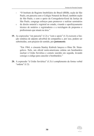 Sintaxe do Período Simples
79
1	 “O Instituto de Registro Imobiliário do Brasil (IRIB), seção de São
Paulo, em parceria com o Colégio Notarial do Brasil, também seção
de São Paulo, e com o apoio da Corregedoria-Geral da Justiça de
São Paulo, congrega esforços para promover e realizar seminários
5	 de direito notarial e registral no estado, visando o aperfeiçoamento
técnico de notários e registradores e a reciclagem de prepostos e
profissionais que atuam na área.”
19.	 As expressões “em parceria” (ℓ.2) e “com o apoio” (ℓ.3) exercem a fun-
ção sintática de adjunto adverbial de companhia e, por isso, podem ser
substituídas, sem prejuízo do sentido, por juntamente.
“Em 1964, o cineasta Stanley Kubrick lançava o filme Dr. Stran-
gelove. Nele, um oficial norte-americano ordena um bombardeio
nuclear à União Soviética e comete suicídio em seguida, levando
consigo o código para cancelar o bombardeio.”
20.	 A expressão “à União Soviética” (ℓ.3) é complemento da forma verbal
“ordena” (ℓ.2).
 