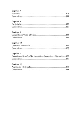 Capítulo 7
Pontuação............................................................................................. 101
Comentários......................................................................................... 114
Capítulo 8
Partícula Se........................................................................................... 125
Comentários......................................................................................... 129
Capítulo 9
Concordância Verbal e Nominal........................................................... 133
Comentários......................................................................................... 141
Capítulo 10
Colocação Pronominal......................................................................... 149
Comentários......................................................................................... 152
Capítulo 11
Domínio das Relações Morfossintáticas, Semânticas e Discursivas.... 155
Comentários......................................................................................... 159
Capítulo 12
Acentuação e Ortografia....................................................................... 165
Comentários......................................................................................... 158
 