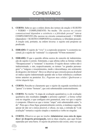 80
COMENTÁRIOS
Sintaxe do Período Simples
1.	 CERTO. Sabe-se que a ordem direta dos termos da oração é SUJEITO
+ VERBO + COMPLEMENTO. No trecho “Do sucesso no circuito
comunicacional dependem a existência e a felicidade pessoal” tem-se
COMPLEMENTO (Do sucesso no circuito comunicacional) + VERBO
(dependem) + SUJEITO COMPOSTO (a existência e a felicidade pessoal).
A oração está, portanto, na ordem inversa: o sujeito está posposto ao
predicado.
2.	 ERRADO. O sujeito de “vive” é a expressão posposta “a economia na-
cional; já o sujeito de “estimula” é a expressão “O bom momento”.
3.	 ERRADO. O que a questão afirma acerca do conceito de indetermina-
ção do sujeito é correto. Entretanto, o que afirma sobre as formas verbais
“Desapareceram” e “restaram” é incorreto. O sujeito desses verbos não é
indeterminado, e sim, respectivamente, os termos “os grandes persona-
gens” e “mágoas e ressentimentos, medo e desconfiança, um sentimento
de desgosto e de tristeza”. Deve-se observar que a terceira pessoa do plural
só indica sujeito indeterminado quando não se fizer referência a nenhum
termo anterior ou posterior. Ex.: Pegaram meu celular./ Quebraram a
vitrine daquela loja.
4.	 CERTO. Percebe-se claramente que o sujeito da segunda ocorrência de
“pensa” é o termo “homem”, que está subentendido contextualmente.
5.	 CERTO. No trecho “A etapa de avaliação quantitativa e a de avaliação
qualitativa dos resultados compõe o próximo capítulo”, a forma verbal
está no singular, o que configura erro gramatical, uma vez que o sujeito
é composto. Observe-se que o termo “etapa” está subentendido entre “a
de”. Para que a frase fique gramaticalmente correta, a mudança sugerida,
apesar de não ser a única possível, é eficaz, ou seja, a retirada de “a de
avaliação” tornaria o sujeito simples e manteria o verbo no singular.
6.	 CERTO. Observe-se que no trecho Administrar essa cota de água
doce/ já desperta preocupação, tem-se duas orações, que aqui foram
separadas por uma barra. O sujeito da primeira não existe, uma vez que
 