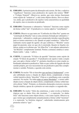 Marcos Pacco
82
11.	 ERRADO. A primeira parte da afirmação está correta. De fato, o adjetivo
“orgulhosos” funciona como predicativo do sujeito dos termos “IRIB”
e “Colégio Notarial”. Observe-se, porém, que estes termos funcionam
como sujeito de “sentem-se”, e não como objetos diretos. Deve-se obser-
var, ainda, que o predicativo do sujeito é uma característica ou qualidade
do sujeito, mas se encontra no predicado.
12.	 ERRADO. Claramente o substantivo “números” funciona como sujeito
da forma verbal “são”. O predicativo é o termo adjetivo “semelhantes”.
13.	 CERTO. Observe-se que tanto em “Confissões de Allan Poe” quanto em
“construção de Brasília” tem-se uma estrutura formada por substantivo +
preposição + substantivo, sendo que a preposição introduz especificações
para os termos anteriores a ela. Quanto ao papel semântico, “Allan Poe”
realmente exerce papel de agente: ele que confessa; e “Brasília” exerce
papel de paciente, uma vez que ela é construída. Quanto às funções sin-
táticas, poder-se-ia afirmar que “de Allan Poe” é um adjunto adnominal e
“de Brasília” complemento nominal. Porém a estrutura sintática é seme-
lhante (subst. + prep. + subst.).
14.	 CERTO. A expressão “O fulcro da questão” funciona como sujeito da
oração “O fulcro da questão é”. O predicativo do sujeito é toda a oração
que vem após a forma verbal “é”, portanto classifica-se como oração su-
bordinada substantiva predicativa. Sabe-se que verbos de ligação não têm
sentido próprio, por isso necessitam de um predicativo para lhes comple-
mentar o sentido. Portanto, a questão está correta.
15.	 CERTO. No trecho “Ele só descobre que um bem é fundamental”, a ora-
ção sublinhada exerce a função de objeto direto, completando a forma
verbal transitiva direta “descobre” (Veja-se a semelhança com a questão
anterior). No trecho “Eu tinha todas as outras liberdades”, o termo subli-
nhado exerce a função de objeto direto, completando a forma verbal tran-
sitiva direta “tinha”. Portanto, os elementos destacados exercem a mesma
função sintática, apesar de o primeiro ser uma oração e o segundo não.
16.	 ERRADO. No trecho “Além das estatísticas, o autor revela as histórias
trágicas que os dados frios não mostram...”, a expressão “os dados
frios” não funciona como objeto direto, e sim como sujeito. Observe-se
que o termo que complementa semanticamente a forma verbal “mostram”
é a expressão “as histórias trágicas”, substituída sintaticamente pelo
pronome relativo “que”.
 