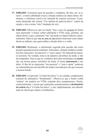 Sintaxe do Período Simples
83
17.	 ERRADO. A primeira parte da questão é verdadeira. De fato, em “o si-
tuem”, o termo sublinhado exerce a função sintática de objeto direto. En-
tretanto, a referência coesiva foi indicada de maneira incorreta. O pro-
nome destacado não retoma “Um analista de palavra-chave”, sujeito da
oração, e sim o termo “sítio” (tradução de site).
18.	 ERRADO. Observe-se que no trecho “mas o que me encanta de forma
mais particular” a forma verbal sublinhada é VTD; exige, portanto, um
objeto direto. Logo, o pronome “me” não pode ser objeto indireto contex-
tualmente. Sabe-se que vos, se, nos, te, me podem funcionar como objeto
direto ou indireto, mas quem define a função deles é o verbo.
19.	 ERRADO. Realmente, a substituição sugerida pela questão não traria
prejuízo gramatical nem semântico. Entretanto, a função sintático-semân-
tica das expressões “em parceria” e “com o apoio” foi indicada de manei-
ra incorreta. Na verdade, trata-se de adjuntos adverbiais de modo, e não
de companhia. Veja-se que os vocábulos derivados terminados em mente
são, em termos gerais, advérbios de modo. O termo juntamente é um
deles. O fato de as expressões “em parceria” e “com o apoio” poderem
ser substituídas por um advérbio de modo é um indicativo de que exercem
a mesma função.
20.	 ERRADO. A expressão “à União Soviética” é, na verdade, complemento
nominal do substantivo “bombardeio”. Observe-se que a forma verbal
“ordena” até poderia ser VTDI, exigindo dois complementos. Porém,
contextualmente, o termo que representa semanticamente o destinatário
da ordem não é “à União Soviética”, e sim, implicitamente, um subordi-
nado do oficial que ordena o bombardeio.
 