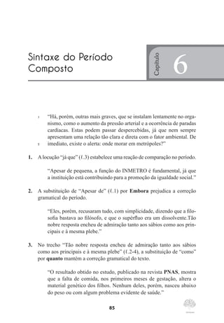 85
1	 “Há, porém, outras mais graves, que se instalam lentamente no orga-
nismo, como o aumento da pressão arterial e a ocorrência de paradas
cardíacas. Estas podem passar despercebidas, já que nem sempre
apresentam uma relação tão clara e direta com o fator ambiental. De
5	 imediato, existe o alerta: onde morar em metrópoles?”
1.	 Alocução “já que” (ℓ.3) estabelece uma reação de comparação no período.
“Apesar de pequena, a função do INMETRO é fundamental, já que
a instituição está contribuindo para a promoção da igualdade social.”
2.	 A substituição de “Apesar de” (ℓ.1) por Embora prejudica a correção
gramatical do período.
“Eles, porém, recusaram tudo, com simplicidade, dizendo que a filo-
sofia bastava ao filósofo, e que o supérfluo era um dissolvente.Tão
nobre resposta encheu de admiração tanto aos sábios como aos prin-
cipais e à mesma plebe.”
3.	 No trecho “Tão nobre resposta encheu de admiração tanto aos sábios
como aos principais e à mesma plebe” (ℓ.2-4), a substituição de “como”
por quanto mantém a correção gramatical do texto.
“O resultado obtido no estudo, publicado na revista PNAS, mostra
que a falta de comida, nos primeiros meses de gestação, altera o
material genético dos filhos. Nenhum deles, porém, nasceu abaixo
do peso ou com algum problema evidente de saúde.”
Sintaxe do Período
Composto
Capítulo
6
 