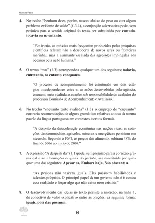 Marcos Pacco
86
4.	 No trecho “Nenhum deles, porém, nasceu abaixo do peso ou com algum
problema evidente de saúde” (ℓ.3-4), a conjunção adversativa pode, sem
prejuízo para o sentido original do texto, ser substituída por contudo,
todavia ou no entanto.
“Por ironia, as notícias mais frequentes produzidas pelas pesquisas
científicas relatam não a descoberta de novos seres ou fronteiras
marinhas, mas a alarmante escalada das agressões impingidas aos
oceanos pela ação humana.”
5.	 O termo “mas” (ℓ.3) corresponde a qualquer um dos seguintes: todavia,
entretanto, no entanto, conquanto.
“O processo de acompanhamento foi estruturado em dois está-
gios interdependentes entre si: as ações desenvolvidas pela Agência,
enquanto parte avaliada, e as ações sob responsabilidade do avaliador do
processo a Comissão de Acompanhamento e Avaliação.”
6.	 No trecho “enquanto parte avaliada” (ℓ.3), o emprego de “enquanto”
contraria recomendações de alguns gramáticos relativas ao uso da norma
padrão da língua portuguesa em contextos escritos formais.
“A despeito da desaceleração econômica nas nações ricas, as cota-
ções das commodities agrícolas, minerais e energéticas persistem em
ascensão. Segundo o FMI, os preços dos alimentos subiram 48% do
final de 2006 ao início de 2008.”
7.	 A expressão “A despeito da” (ℓ.1) pode, sem prejuízo para a correção gra-
matical e as informações originais do período, ser substituída por qual-
quer uma das seguintes: Apesar da, Embora haja, Não obstante a.
“As pessoas não nascem iguais. Elas possuem habilidades e
talentos próprios. O principal papel de um governo não é ir contra
essa realidade e forçar algo que não existe nem existirá.”
8.	 O desenvolvimento das ideias no texto permite a inserção, na linha 1,
de conectivo de valor explicativo entre as orações, da seguinte forma:
iguais, pois elas possuem.
 