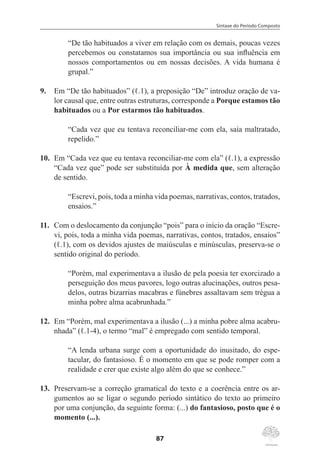 Sintaxe do Período Composto
87
“De tão habituados a viver em relação com os demais, poucas vezes
percebemos ou constatamos sua importância ou sua influência em
nossos comportamentos ou em nossas decisões. A vida humana é
grupal.”
9.	 Em “De tão habituados” (ℓ.1), a preposição “De” introduz oração de va-
lor causal que, entre outras estruturas, corresponde a Porque estamos tão
habituados ou a Por estarmos tão habituados.
“Cada vez que eu tentava reconciliar-me com ela, saía maltratado,
repelido.”
10.	 Em “Cada vez que eu tentava reconciliar-me com ela” (ℓ.1), a expressão
“Cada vez que” pode ser substituída por À medida que, sem alteração
de sentido.
“Escrevi, pois, toda a minha vida poemas, narrativas, contos, tratados,
ensaios.”
11.	 Com o deslocamento da conjunção “pois” para o início da oração “Escre-
vi, pois, toda a minha vida poemas, narrativas, contos, tratados, ensaios”
(ℓ.1), com os devidos ajustes de maiúsculas e minúsculas, preserva-se o
sentido original do período.
“Porém, mal experimentava a ilusão de pela poesia ter exorcizado a
perseguição dos meus pavores, logo outras alucinações, outros pesa-
delos, outras bizarrias macabras e fúnebres assaltavam sem trégua a
minha pobre alma acabrunhada.”
12.	 Em “Porém, mal experimentava a ilusão (...) a minha pobre alma acabru-
nhada” (ℓ.1-4), o termo “mal” é empregado com sentido temporal.
“A lenda urbana surge com a oportunidade do inusitado, do espe-
tacular, do fantasioso. É o momento em que se pode romper com a
realidade e crer que existe algo além do que se conhece.”
13.	 Preservam-se a correção gramatical do texto e a coerência entre os ar-
gumentos ao se ligar o segundo período sintático do texto ao primeiro
por uma conjunção, da seguinte forma: (...) do fantasioso, posto que é o
momento (...).
 