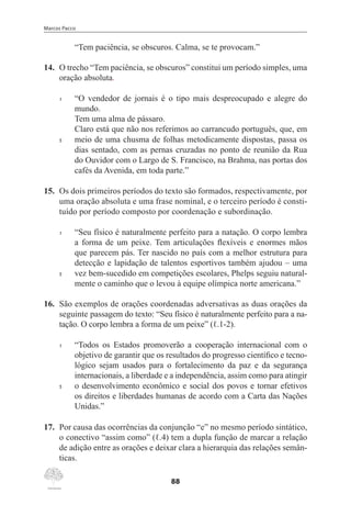 Marcos Pacco
88
“Tem paciência, se obscuros. Calma, se te provocam.”
14.	 O trecho “Tem paciência, se obscuros” constitui um período simples, uma
oração absoluta.
1	 “O vendedor de jornais é o tipo mais despreocupado e alegre do
mundo.
Tem uma alma de pássaro.
	 Claro está que não nos referimos ao carrancudo português, que, em
5	 meio de uma chusma de folhas metodicamente dispostas, passa os
dias sentado, com as pernas cruzadas no ponto de reunião da Rua
do Ouvidor com o Largo de S. Francisco, na Brahma, nas portas dos
cafés da Avenida, em toda parte.”
15.	 Os dois primeiros períodos do texto são formados, respectivamente, por
uma oração absoluta e uma frase nominal, e o terceiro período é consti-
tuído por período composto por coordenação e subordinação.
1	 “Seu físico é naturalmente perfeito para a natação. O corpo lembra
a forma de um peixe. Tem articulações flexíveis e enormes mãos
que parecem pás. Ter nascido no país com a melhor estrutura para
detecção e lapidação de talentos esportivos também ajudou – uma
5	 vez bem-sucedido em competições escolares, Phelps seguiu natural-
mente o caminho que o levou à equipe olímpica norte americana.”
16.	 São exemplos de orações coordenadas adversativas as duas orações da
seguinte passagem do texto: “Seu físico é naturalmente perfeito para a na-
tação. O corpo lembra a forma de um peixe” (ℓ.1-2).
1	 “Todos os Estados promoverão a cooperação internacional com o
objetivo de garantir que os resultados do progresso científico e tecno-
lógico sejam usados para o fortalecimento da paz e da segurança
internacionais, a liberdade e a independência, assim como para atingir
5	 o desenvolvimento econômico e social dos povos e tornar efetivos
os direitos e liberdades humanas de acordo com a Carta das Nações
Unidas.”
17.	 Por causa das ocorrências da conjunção “e” no mesmo período sintático,
o conectivo “assim como” (ℓ.4) tem a dupla função de marcar a relação
de adição entre as orações e deixar clara a hierarquia das relações semân-
ticas.
 