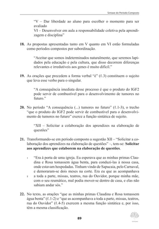 Sintaxe do Período Composto
89
“V – Dar liberdade ao aluno para escolher o momento para ser
avaliado
VI – Desenvolver em aula a responsabilidade coletiva pela aprendi-
zagem e disciplina”
18.	 As propostas apresentadas tanto em V quanto em VI estão formuladas
como períodos compostos por subordinação.
“Aceitar que somos indeterminados naturalmente, que seremos lapi-
dados pela educação e pela cultura, que disso decorrem diferenças
relevantes e irredutíveis aos genes é muito difícil.”
19.	 As orações que precedem a forma verbal “é” (ℓ.3) constituem o sujeito
que leva esse verbo para o singular.
“A consequência imediata desse processo é que o produto do IGF2
pode servir de combustível para o desenvolvimento de tumores no
futuro.”
20.	 No período “A consequência (...) tumores no futuro” (ℓ.1-3), o trecho
“que o produto do IGF2 pode servir de combustível para o desenvolvi-
mento de tumores no futuro” exerce a função sintática de sujeito.
“XII – Solicitar a colaboração dos aprendizes na elaboração de
questões”
21.	 Transformando-se em período composto a sugestão XII – “Solicitar a co-
laboração dos aprendizes na elaboração de questões” –, tem-se: Solicitar
aos aprendizes que colaborem na elaboração de questões.
1	 “Era à porta de uma igreja. Eu esperava que as minhas primas Clau-
dina e Rosa tomassem água benta, para conduzi-las à nossa casa,
onde estavam hospedadas. Tinham vindo de Sapucaia, pelo Carnaval,
e demoraram-se dois meses na corte. Era eu que as acompanhava
5	 a toda a parte, missas, teatros, rua do Ouvidor, porque minha mãe,
com o seu reumático, mal podia mover-se dentro de casa, e elas não
sabiam andar sós.”
22.	 No texto, as orações “que as minhas primas Claudina e Rosa tomassem
água benta” (ℓ.1-2) e “que as acompanhava a toda a parte, missas, teatros,
rua do Ouvidor” (ℓ.4-5) exercem a mesma função sintática e, por isso,
têm a mesma classificação.
 