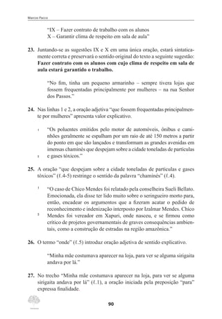Marcos Pacco
90
“IX – Fazer contrato de trabalho com os alunos
X – Garantir clima de respeito em sala de aula”
23.	 Juntando-se as sugestões IX e X em uma única oração, estará sintatica-
mente correta e preservará o sentido original do texto a seguinte sugestão:
Fazer contrato com os alunos com cujo clima de respeito em sala de
aula estará garantido o trabalho.
“No fim, tinha um pequeno armarinho – sempre tivera lojas que
fossem frequentadas principalmente por mulheres – na rua Senhor
dos Passos.”
24.	 Nas linhas 1 e 2, a oração adjetiva “que fossem frequentadas principalmen-
te por mulheres” apresenta valor explicativo.
1	 “Os poluentes emitidos pelo motor de automóveis, ônibus e cami-
nhões geralmente se espalham por um raio de até 150 metros a partir
do ponto em que são lançados e transformam as grandes avenidas em
imensas chaminés que despejam sobre a cidade toneladas de partículas
5	 e gases tóxicos.”
25.	 A oração “que despejam sobre a cidade toneladas de partículas e gases
tóxicos” (ℓ.4-5) restringe o sentido da palavra “chaminés” (ℓ.4).
1	
“O caso de Chico Mendes foi relatado pela conselheira Sueli Bellato.
Emocionada, ela disse ter lido muito sobre o seringueiro morto para,
então, encadear os argumentos que a fizeram acatar o pedido de
reconhecimento e indenização interposto por Izalmar Mendes. Chico
5	
Mendes foi vereador em Xapuri, onde nasceu, e se firmou como
crítico de projetos governamentais de graves consequências ambien-
tais, como a construção de estradas na região amazônica.”
26.	 O termo “onde” (ℓ.5) introduz oração adjetiva de sentido explicativo.
“Minha mãe costumava aparecer na loja, para ver se alguma sirigaita
andava por lá.”
27.	 No trecho “Minha mãe costumava aparecer na loja, para ver se alguma
sirigaita andava por lá” (ℓ.1), a oração iniciada pela preposição “para”
expressa finalidade.
 