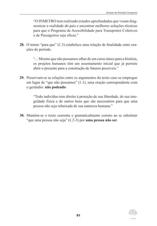 Sintaxe do Período Composto
91
“O INMETRO tem realizado estudos aprofundados que visam diag-
nosticar a realidade do país e encontrar melhores soluções técnicas
para que o Programa de Acessibilidade para Transportes Coletivos
e de Passageiros seja eficaz.”
28.	 O termo “para que” (ℓ.3) estabelece uma relação de finalidade entre ora-
ções do período.
“... Mesmo que não possamos olhar de um curso único para a história,
os projetos humanos têm um assentamento inicial que já permite
abrir o presente para a construção de futuros possíveis.”
29.	 Preservam-se as relações entre os argumentos do texto caso se empregue
em lugar de “que não possamos” (ℓ.1), uma oração correspondente com
o gerúndio: não podendo.
“Todo indivíduo tem direito à proteção de sua liberdade, de sua inte-
gridade física e de outros bens que são necessários para que uma
pessoa não seja rebaixada de sua natureza humana.”
30.	 Mantém-se o texto coerente e gramaticalmente correto ao se substituir
“que uma pessoa não seja” (ℓ.2-3) por uma pessoa não ser.
 