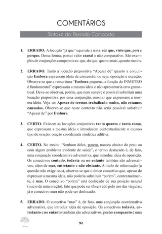92
COMENTÁRIOS
Sintaxe do Período Composto
1.	 ERRADO. A locução “já que” equivale a uma vez que, visto que, pois e
porque. Dessa forma, possui valor causal e não comparativo. São exem-
plos de conjunções comparativas: que, do que, quanto mais, quanto menos.
2.	 ERRADO. Tanto a locução prepositiva “Apesar de” quanto a conjun-
ção Embora expressam ideia de concessão, ou seja, oposição e exceção.
Observe-se que a reescritura “Embora pequena, a função do INMETRO
é fundamental” expressaria a mesma ideia e não apresentaria erro grama-
tical. Deve-se observar, porém, que nem sempre é possível substituir uma
locução prepositiva por uma conjunção, mesmo que expressem a mes-
ma ideia. Veja-se: Apesar de termos trabalhado muito, não estamos
cansados. Observe-se que neste contexto não seria possível substituir
“Apesar de” por Embora.
3.	 CERTO. Existem as locuções conjuntivas tanto quanto e tanto como,
que expressam a mesma ideia e introduzem contextualmente o mesmo
tipo de oração: oração coordenada sindética aditiva.
4.	 CERTO. No trecho “Nenhum deles, porém, nasceu abaixo do peso ou
com algum problema evidente de saúde”, o termo destacado é, de fato,
uma conjunção coordenativa adversativa, que introduz ideia de oposição.
Os conectivos contudo, todavia ou no entanto também são adversati-
vos, além de mas, entretanto e não obstante. A título de informação (a
questão não exige isso), observe-se que o único conectivo que, apesar de
expressar a mesma ideia, não poderia substituir “porém”, contextualmen-
te, é mas. O conectivo “porém” está deslocado de sua posição natural
(início de uma oração), fato que pode ser observado pelo uso das vírgulas;
já o conectivo mas não pode ser deslocado.
5.	 ERRADO. O conectivo “mas” é, de fato, uma conjunção coordenativa
adversativa, que introduz ideia de oposição. Os conectivos todavia, en-
tretanto e no entanto também são adversativos, porém conquanto é uma
 