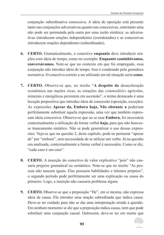 Sintaxe do Período Composto
93
conjunção subordinativa concessiva. A ideia de oposição está presente
tanto nas conjunções adversativas quanto nas concessivas, entretanto uma
não pode ser permutada pela outra por uma razão sintática: as adversa-
tivas introduzem orações independentes (coordenadas) e as concessivas
introduzem orações dependentes (subordinadas).
6.	 CERTO. Gramaticalmente, o conectivo enquanto deve introduzir ora-
ções com ideia de tempo, como no exemplo: Enquanto caminhávamos,
conversávamos. Note-se que no contexto em que foi empregado, essa
conjunção não introduz ideia de tempo. Isso é condenado pela gramática
normativa. O conectivo correto a ser utilizado em tal situação seria como.
7.	 CERTO. Observe-se que, no trecho “A despeito da desaceleração
econômica nas nações ricas, as cotações das commodities agrícolas,
minerais e energéticas persistem em ascensão”, o termo destacado é uma
locução prepositiva que introduz ideia de concessão (oposição, exceção).
As expressões Apesar da, Embora haja, Não obstante a poderiam
perfeitamente substituir aquela expressão, uma vez que também expres-
sam ideia concessiva. Observe-se que ao se usar Embora, foi necessária
contextualmente a utilização da forma verbal haja, para que não houves-
se truncamento sintático. Não se pode generalizar o uso dessas expres-
sões. Veja-se que na questão 2, deste capítulo, pode-se permutar “apesar
de” por “embora”, sem necessidade de se utilizar um verbo. Já na questão
ora analisada, contextualmente a forma verbal é necessária. Como se diz,
“cada caso é um caso”.
8.	 CERTO. A inserção do conectivo de valor explicativo “pois” não cau-
saria prejuízo gramatical ou semântico. Note-se que no trecho “As pes-
soas não nascem iguais. Elas possuem habilidades e talentos próprios”,
o segundo período pode perfeitamente ser uma explicação ou causa do
primeiro. Logo, a inserção não causaria problema algum.
9.	 CERTO. Observe-se que a preposição “De”, em si mesma, não expressa
ideia de causa. Ela introduz uma oração subordinada que indica causa.
Deve-se ter cuidado para não se dar uma interpretação errada à questão.
Em nenhum momento se diz que a preposição indica causa, nem que pode
substituir uma conjunção causal. Outrossim, deve-se ter em mente que
 