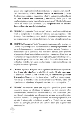 Marcos Pacco
94
quando uma oração subordinada é introduzida por conjunção, será classifi-
cada como desenvolvida (ex.: Porque estamos tão habituados...). Quan-
do não possuir conjunção ou pronome relativo, será denominada reduzida
(ex.: Por estarmos tão habituados...). Observe-se, ainda, que as três
orações citadas possuem equivalência semântica: a) “De tão habituados
a viver em relação com os demais...”; b) Porque estamos tão habitua-
dos...; c) Por estarmos tão habituados...
10.	 ERRADO. A expressão “Cada vez que” introduz orações com ideia tem-
poral; já a expressão “à medida que” introduz ideia de proporção, e não
de tempo. Gramaticalmente, seria possível substituir uma pela outra sem
que se causasse erro gramatical. Entretanto, haveria alteração semântica.
11.	 ERRADO. O conectivo “pois” tem, contextualmente, valor conclusivo.
Observe-se que ele poderia facilmente ser substituído por portanto, sem
que se ferissem as regras gramaticais e os sentidos textuais. Entretanto, o
deslocamento de tal conjunção para o início do período, como proposto
pela questão, alteraria as relações semânticas: o conectivo deixaria de ter
valor conclusivo e passaria a ter valor explicativo, equivalendo a porque.
A regra diz que se o conectivo pois estiver deslocado (intercalado ou
no final do período), terá valor conclusivo; na posição normal (início de
oração), terá valor explicativo.
12.	 CERTO. A palavra mal pode ter as seguintes classificações: a) substan-
tivo: O mal não triunfará; b) advérbio de modo: Ele não canta mal;
c) conjunção temporal: Mal o chefe saiu, os funcionários pararam
de trabalhar. No contexto, de fato a palavra “mal” tem valor temporal.
Note-se que o período poderia assim ser reescrito: “Porém, ainda não
experimentava a ilusão de pela poesia ter exorcizado a perseguição...”.
13.	 ERRADO. O conectivo posto que, segundo a gramática, possui valor
concessivo e pode ser substituído por embora, que tem o mesmo valor.
Modernamente, tal conectivo tem sido utilizado com valor causal (por-
que, já que), entretanto tal uso não encontra respaldo nos gramáticos tra-
dicionais. Portanto, não seria possível fazer a substituição proposta pela
questão. A substituição prejudicaria a coerência (lógica) entre os argu-
mentos e a correção gramatical, uma vez que posto que exigiria verbo
no subjuntivo.
 