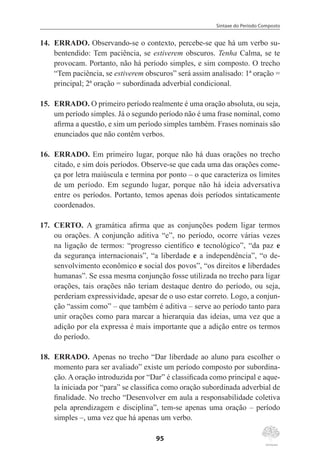 Sintaxe do Período Composto
95
14.	 ERRADO. Observando-se o contexto, percebe-se que há um verbo su-
bentendido: Tem paciência, se estiverem obscuros. Tenha Calma, se te
provocam. Portanto, não há período simples, e sim composto. O trecho
“Tem paciência, se estiverem obscuros” será assim analisado: 1ª oração =
principal; 2ª oração = subordinada adverbial condicional.
15.	 ERRADO. O primeiro período realmente é uma oração absoluta, ou seja,
um período simples. Já o segundo período não é uma frase nominal, como
afirma a questão, e sim um período simples também. Frases nominais são
enunciados que não contêm verbos.
16.	 ERRADO. Em primeiro lugar, porque não há duas orações no trecho
citado, e sim dois períodos. Observe-se que cada uma das orações come-
ça por letra maiúscula e termina por ponto – o que caracteriza os limites
de um período. Em segundo lugar, porque não há ideia adversativa
entre os períodos. Portanto, temos apenas dois períodos sintaticamente
coordenados.
17.	 CERTO. A gramática afirma que as conjunções podem ligar termos
ou orações. A conjunção aditiva “e”, no período, ocorre várias vezes
na ligação de termos: “progresso científico e tecnológico”, “da paz e
da segurança internacionais”, “a liberdade e a independência”, “o de-
senvolvimento econômico e social dos povos”, “os direitos e liberdades
humanas”. Se essa mesma conjunção fosse utilizada no trecho para ligar
orações, tais orações não teriam destaque dentro do período, ou seja,
perderiam expressividade, apesar de o uso estar correto. Logo, a conjun-
ção “assim como” – que também é aditiva – serve ao período tanto para
unir orações como para marcar a hierarquia das ideias, uma vez que a
adição por ela expressa é mais importante que a adição entre os termos
do período.
18.	 ERRADO. Apenas no trecho “Dar liberdade ao aluno para escolher o
momento para ser avaliado” existe um período composto por subordina-
ção. A oração introduzida por “Dar” é classificada como principal e aque-
la iniciada por “para” se classifica como oração subordinada adverbial de
finalidade. No trecho “Desenvolver em aula a responsabilidade coletiva
pela aprendizagem e disciplina”, tem-se apenas uma oração – período
simples –, uma vez que há apenas um verbo.
 
