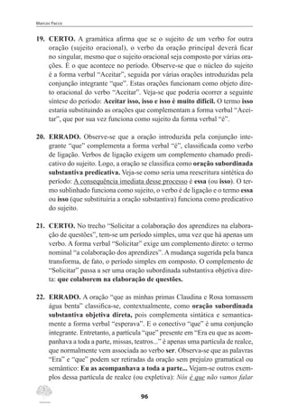 Marcos Pacco
96
19.	 CERTO. A gramática afirma que se o sujeito de um verbo for outra
oração (sujeito oracional), o verbo da oração principal deverá ficar
no singular, mesmo que o sujeito oracional seja composto por várias ora-
ções. É o que acontece no período. Observe-se que o núcleo do sujeito
é a forma verbal “Aceitar”, seguida por várias orações introduzidas pela
conjunção integrante “que”. Estas orações funcionam como objeto dire-
to oracional do verbo “Aceitar”. Veja-se que poderia ocorrer a seguinte
síntese do período: Aceitar isso, isso e isso é muito difícil. O termo isso
estaria substituindo as orações que complementam a forma verbal “Acei-
tar”, que por sua vez funciona como sujeito da forma verbal “é”.
20.	 ERRADO. Observe-se que a oração introduzida pela conjunção inte-
grante “que” complementa a forma verbal “é”, classificada como verbo
de ligação. Verbos de ligação exigem um complemento chamado predi-
cativo do sujeito. Logo, a oração se classifica como oração subordinada
substantiva predicativa. Veja-se como seria uma reescritura sintética do
período: A consequência imediata desse processo é essa (ou isso). O ter-
mo sublinhado funciona como sujeito, o verbo é de ligação e o termo essa
ou isso (que substituiria a oração substantiva) funciona como predicativo
do sujeito.
21.	 CERTO. No trecho “Solicitar a colaboração dos aprendizes na elabora-
ção de questões”, tem-se um período simples, uma vez que há apenas um
verbo. A forma verbal “Solicitar” exige um complemento direto: o termo
nominal “a colaboração dos aprendizes”. A mudança sugerida pela banca
transforma, de fato, o período simples em composto. O complemento de
“Solicitar” passa a ser uma oração subordinada substantiva objetiva dire-
ta: que colaborem na elaboração de questões.
22.	 ERRADO. A oração “que as minhas primas Claudina e Rosa tomassem
água benta” classifica-se, contextualmente, como oração subordinada
substantiva objetiva direta, pois complementa sintática e semantica-
mente a forma verbal “esperava”. E o conectivo “que” é uma conjunção
integrante. Entretanto, a partícula “que” presente em “Era eu que as acom-
panhava a toda a parte, missas, teatros...” é apenas uma partícula de realce,
que normalmente vem associada ao verbo ser. Observa-se que as palavras
“Era” e “que” podem ser retiradas da oração sem prejuízo gramatical ou
semântico: Eu as acompanhava a toda a parte... Vejam-se outros exem-
plos dessa partícula de realce (ou expletiva): Nós é que não vamos falar
 