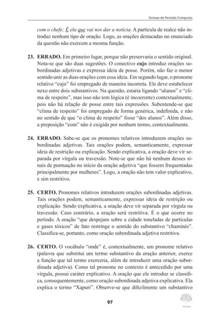 Sintaxe do Período Composto
97
com o chefe; É ela que vai nos dar a notícia. A partícula de realce não in-
troduz nenhum tipo de oração. Logo, as orações destacadas no enunciado
da questão não exercem a mesma função.
23.	 ERRADO. Em primeiro lugar, porque não preservaria o sentido original.
Nota-se que são duas sugestões. O conectivo cujo introduz orações su-
bordinadas adjetivas e expressa ideia de posse. Porém, não faz o menor
sentido unir as duas orações com essa ideia. Em segundo lugar, o pronome
relativo “cujo” foi empregado de maneira incorreta. Ele deve estabelecer
nexo entre dois substantivos. Na questão, estaria ligando “alunos” e “cli-
ma de respeito”, mas isso não tem lógica (é incoerente) contextualmente,
pois não há relação de posse entre tais expressões. Subentende-se que
“clima de respeito” foi empregado de forma genérica, indefinida, e não
no sentido de que “o clima de respeito” fosse “dos alunos”. Além disso,
a preposição “com” não é exigida por nenhum termo, contextualmente.
24.	 ERRADO. Sabe-se que os pronomes relativos introduzem orações su-
bordinadas adjetivas. Tais orações podem, semanticamente, expressar
ideia de restrição ou explicação. Sendo explicativa, a oração deve vir se-
parada por vírgula ou travessão. Note-se que não há nenhum desses si-
nais de pontuação no início da oração adjetiva “que fossem frequentadas
principalmente por mulheres”. Logo, a oração não tem valor explicativo,
e sim restritivo.
25.	 CERTO. Pronomes relativos introduzem orações subordinadas adjetivas.
Tais orações podem, semanticamente, expressar ideia de restrição ou
explicação. Sendo explicativa, a oração deve vir separada por vírgula ou
travessão. Caso contrário, a oração será restritiva. É o que ocorre no
período. A oração “que despejam sobre a cidade toneladas de partículas
e gases tóxicos” de fato restringe o sentido do substantivo “chaminés”.
Classifica-se, portanto, como oração subordinada adjetiva restritiva.
26.	 CERTO. O vocábulo “onde” é, contextualmente, um pronome relativo
(palavra que substitui um termo substantivo da oração anterior, exerce
a função que tal termo exerceria, além de introduzir uma oração subor-
dinada adjetiva). Como tal pronome no contexto é antecedido por uma
vírgula, possui caráter explicativo. A oração que ele introduz se classifi-
ca, consequentemente, como oração subordinada adjetiva explicativa. Ela
explica o termo “Xapuri”. Observe-se que dificilmente um substantivo
 