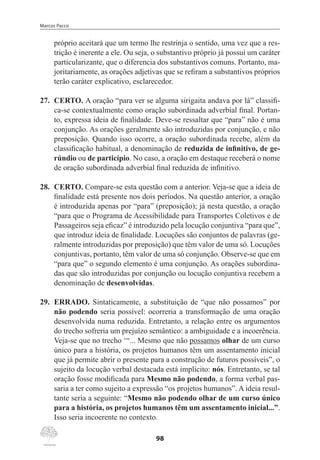 Marcos Pacco
98
próprio aceitará que um termo lhe restrinja o sentido, uma vez que a res-
trição é inerente a ele. Ou seja, o substantivo próprio já possui um caráter
particularizante, que o diferencia dos substantivos comuns. Portanto, ma-
joritariamente, as orações adjetivas que se refiram a substantivos próprios
terão caráter explicativo, esclarecedor.
27.	 CERTO. A oração “para ver se alguma sirigaita andava por lá” classifi-
ca-se contextualmente como oração subordinada adverbial final. Portan-
to, expressa ideia de finalidade. Deve-se ressaltar que “para” não é uma
conjunção. As orações geralmente são introduzidas por conjunção, e não
preposição. Quando isso ocorre, a oração subordinada recebe, além da
classificação habitual, a denominação de reduzida de infinitivo, de ge-
rúndio ou de particípio. No caso, a oração em destaque receberá o nome
de oração subordinada adverbial final reduzida de infinitivo.
28.	 CERTO. Compare-se esta questão com a anterior. Veja-se que a ideia de
finalidade está presente nos dois períodos. Na questão anterior, a oração
é introduzida apenas por “para” (preposição); já nesta questão, a oração
“para que o Programa de Acessibilidade para Transportes Coletivos e de
Passageiros seja eficaz” é introduzido pela locução conjuntiva “para que”,
que introduz ideia de finalidade. Locuções são conjuntos de palavras (ge-
ralmente introduzidas por preposição) que têm valor de uma só. Locuções
conjuntivas, portanto, têm valor de uma só conjunção. Observe-se que em
“para que” o segundo elemento é uma conjunção. As orações subordina-
das que são introduzidas por conjunção ou locução conjuntiva recebem a
denominação de desenvolvidas.
29.	 ERRADO. Sintaticamente, a substituição de “que não possamos” por
não podendo seria possível: ocorreria a transformação de uma oração
desenvolvida numa reduzida. Entretanto, a relação entre os argumentos
do trecho sofreria um prejuízo semântico: a ambiguidade e a incoerência.
Veja-se que no trecho ‘“... Mesmo que não possamos olhar de um curso
único para a história, os projetos humanos têm um assentamento inicial
que já permite abrir o presente para a construção de futuros possíveis”, o
sujeito da locução verbal destacada está implícito: nós. Entretanto, se tal
oração fosse modificada para Mesmo não podendo, a forma verbal pas-
saria a ter como sujeito a expressão “os projetos humanos”. A ideia resul-
tante seria a seguinte: “Mesmo não podendo olhar de um curso único
para a história, os projetos humanos têm um assentamento inicial...”.
Isso seria incoerente no contexto.
 