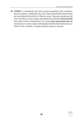 Sintaxe do Período Composto
99
30.	 CERTO. A substituição não traria prejuízo gramatical nem semântico.
Haveria apenas a substituição de uma oração subordinada desenvolvida
por uma reduzida de infinitivo. Observe-se que “para que uma pessoa não
seja” classifica-se como oração subordinada adverbial final desenvolvida
(este último termo é dispensável). Já a oração para uma pessoa não ser
classificar-se-ia como oração subordinada adverbial final reduzida de in-
finitivo. Mas o sentido e a função sintática seriam os mesmos.
 