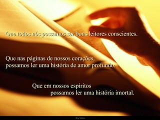Que todos nós possamos ser bons leitores conscientes. Que nas páginas de nossos corações, possamos ler uma história de amor profundo. Que em nossos espíritos  possamos ler uma história imortal. 