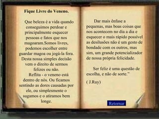 Retornar Fique Livre do Veneno.       Que beleza é a vida quando conseguimos perdoar e principalmente esquecer pessoas e fatos que nos magoaram.Somos livres, podemos escolher entre guardar magoa ou jogá-la fora. Desta nossa simples decisão vem o direito de sermos felizes ou não.     Reflita - o veneno está dentro de nós. Ou ficamos sentindo as dores causadas por ele, ou simplesmente o sugamos e o atiramos bem longe.        Dar mais ênfase a pequenas, mas boas coisas que nos acontecem no dia a dia e esquecer o mais rápido possível as desilusões não é um gesto de bondade com os outros, mas sim, um grande potencializador de nossa própria felicidade.       Ser feliz é uma questão de escolha, e não de sorte.”  ( J.Ruy) 