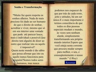 Sonho e Transformação “ Muito faz quem respeita os sonhos alheios. Nada de mais precioso foi dado ao ser humano do que o direito de sonhar, acreditar e viver, mesmo que só em seu interior uma vontade que pode  até parecer louca, mais é individual e possível.Que direito tem alguém de dizer ao outro que realizar isto ou aquilo é impossível?  Quem neste mundo é tão sábio que possa afirmar que isto ou aquilo nunca funcionou para ninguém?Somos todos seres humanos, mas nunca podemos nos esquecer de que por trás de cada rosto, jeito e atitudes, há um ser único.E o mais importante é termos consciência de que todos os dias pessoas especiais mudam o mundo, às vezes sem nenhum alarde, simplesmente transformando seu próprio mundo interior.Espero que você esteja nesta corrente que procura mudar sempre para melhor, o seu, e conseqüentemente o nosso mundo.” (J.Ruy) ... Retornar 