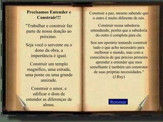 Retornar Precisamos Entender e Construir!!! "Trabalhar e construir faz parte de nossa doação ao próximo.  Seja você o servente ou o dono da obra, a importância é igual. Construir um templo magnífico, uma estrada, uma ponte ou uma grande amizade. Construir o amor, e edificar o dom de entender as diferenças de almas. Construir a paz, mesmo sabendo que o outro é muito diferente de nós. Construir nossa sabedoria entendendo, porém que a sabedoria do outro é completa para ele. Sou um operário tentando construir tudo o que acho necessário para melhorar o mundo, mas com a consciência de que preciso primeiro aprender a entender que meu semelhante é também um construtor de suas próprias necessidades." (J.Ruy)   
