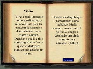Viver... “ Viver é mais ou menos como acreditar que o mundo é feito para ter coragem de assumir o desconhecido. Lutar contra o comum. Desafiar o que já é tido como regra certa. Ver o que é verdade para outros como desafio pra gente.  Duvidar até daquilo que já encaramos como realidade. Mudar sempre e mudar tudo. E no final... chegar a conclusão que ainda temos tudo a aprender”.(J.Ruy ) Retornar 