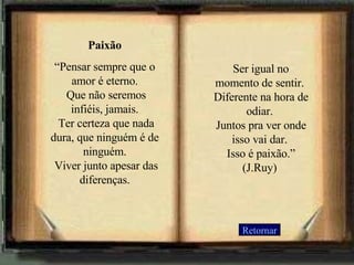 Paixão “ Pensar sempre que o amor é eterno.  Que não seremos infiéis, jamais.  Ter certeza que nada dura, que ninguém é de ninguém.  Viver junto apesar das diferenças.   Ser igual no momento de sentir.  Diferente na hora de odiar.  Juntos pra ver onde isso vai dar.  Isso é paixão.” (J.Ruy) Retornar 