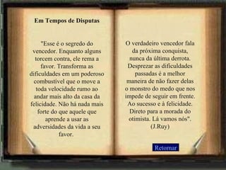 Retornar Em Tempos de Disputas "Esse é o segredo do vencedor. Enquanto alguns torcem contra, ele rema a favor. Transforma as dificuldades em um poderoso combustível que o move a toda velocidade rumo ao andar mais alto da casa da felicidade. Não há nada mais forte do que aquele que aprende a usar as adversidades da vida a seu favor.  O verdadeiro vencedor fala da próxima conquista, nunca da última derrota. Desprezar as dificuldades passadas é a melhor maneira de não fazer delas o monstro do medo que nos impede de seguir em frente. Ao sucesso e à felicidade. Direto para a morada do otimista. Lá vamos nós". (J.Ruy) 